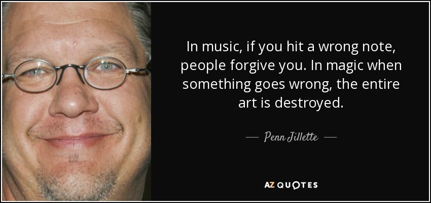 In music, if you hit a wrong note, people forgive you. In magic when something goes wrong, the entire art is destroyed. - Penn Jillette