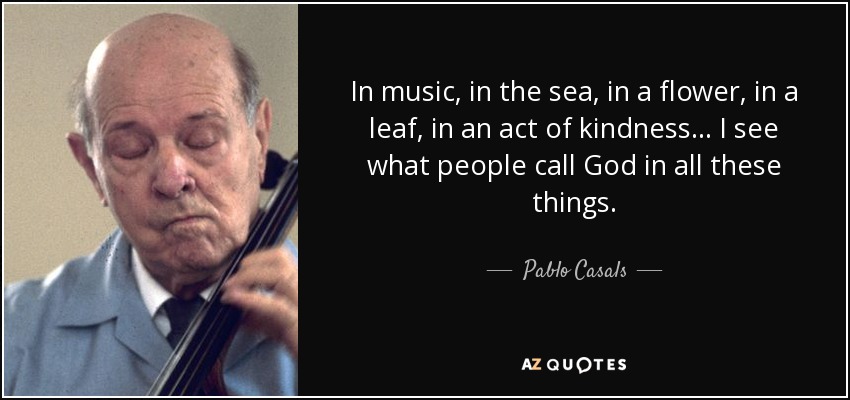 In music, in the sea, in a flower, in a leaf, in an act of kindness... I see what people call God in all these things. - Pablo Casals