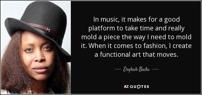 In music, it makes for a good platform to take time and really mold a piece the way I need to mold it. When it comes to fashion, I create a functional art that moves. - Erykah Badu