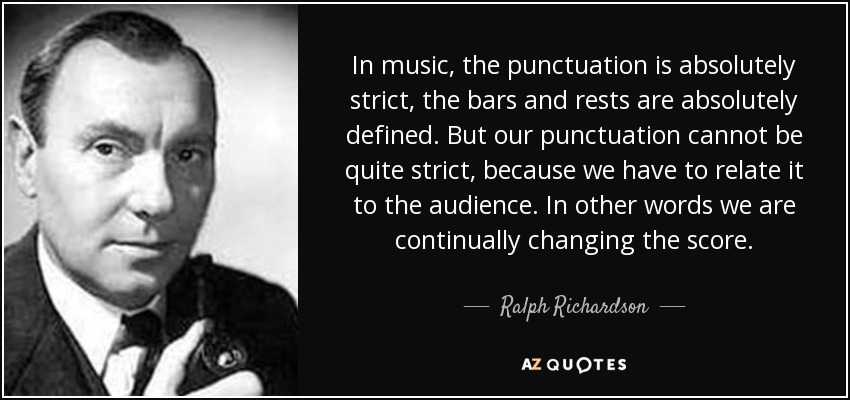 In music, the punctuation is absolutely strict, the bars and rests are absolutely defined. But our punctuation cannot be quite strict, because we have to relate it to the audience. In other words we are continually changing the score. - Ralph Richardson