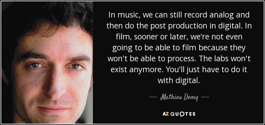 In music, we can still record analog and then do the post production in digital. In film, sooner or later, we're not even going to be able to film because they won't be able to process. The labs won't exist anymore. You'll just have to do it with digital. - Mathieu Demy