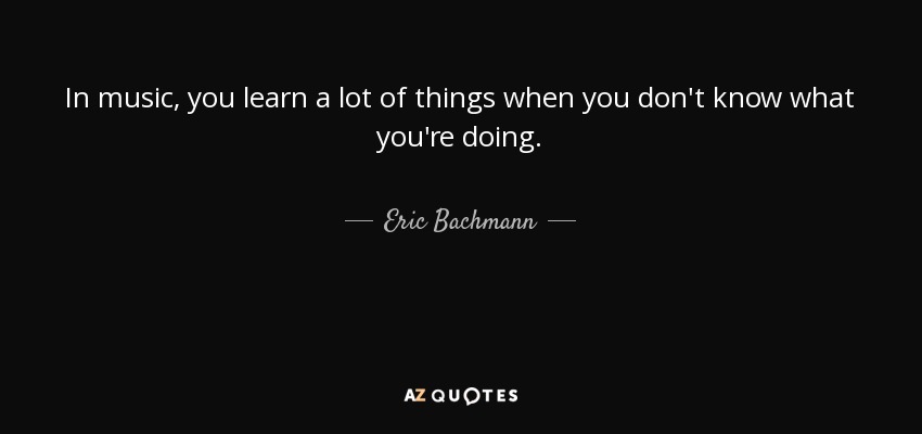 In music, you learn a lot of things when you don't know what you're doing. - Eric Bachmann