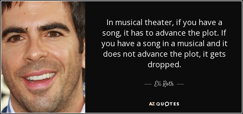 In musical theater, if you have a song, it has to advance the plot. If you have a song in a musical and it does not advance the plot, it gets dropped. - Eli Roth