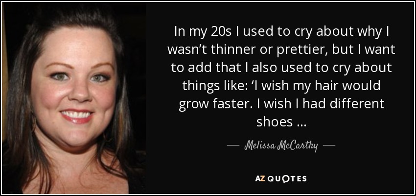In my 20s I used to cry about why I wasn’t thinner or prettier, but I want to add that I also used to cry about things like: ‘I wish my hair would grow faster. I wish I had different shoes … - Melissa McCarthy