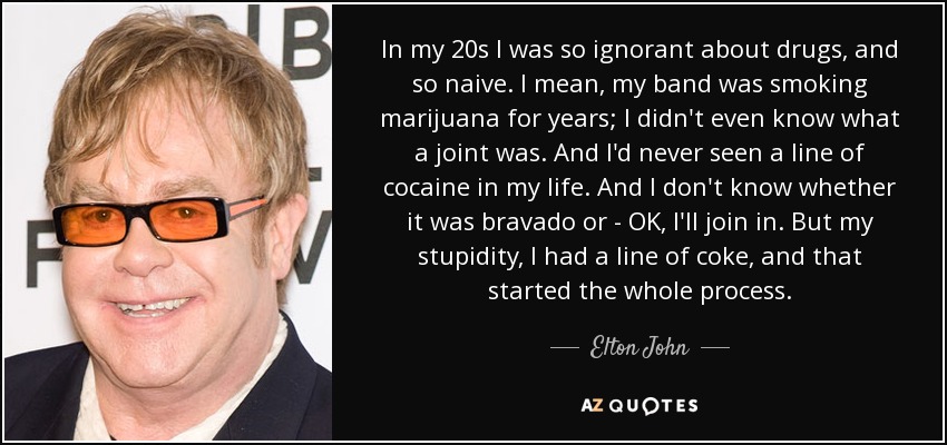 In my 20s I was so ignorant about drugs, and so naive. I mean, my band was smoking marijuana for years; I didn't even know what a joint was. And I'd never seen a line of cocaine in my life. And I don't know whether it was bravado or - OK, I'll join in. But my stupidity, I had a line of coke, and that started the whole process. - Elton John