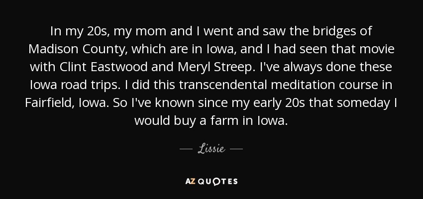 In my 20s, my mom and I went and saw the bridges of Madison County, which are in Iowa, and I had seen that movie with Clint Eastwood and Meryl Streep. I've always done these Iowa road trips. I did this transcendental meditation course in Fairfield, Iowa. So I've known since my early 20s that someday I would buy a farm in Iowa. - Lissie