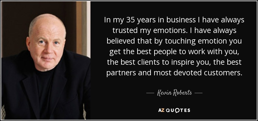 In my 35 years in business I have always trusted my emotions. I have always believed that by touching emotion you get the best people to work with you, the best clients to inspire you, the best partners and most devoted customers. - Kevin Roberts