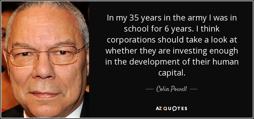 In my 35 years in the army I was in school for 6 years. I think corporations should take a look at whether they are investing enough in the development of their human capital. - Colin Powell