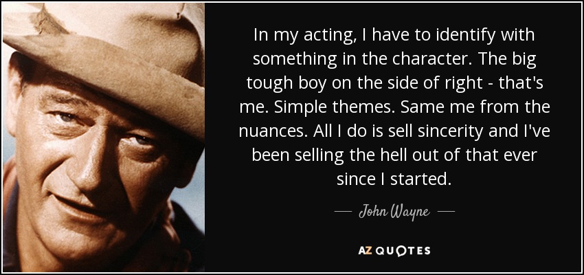 In my acting, I have to identify with something in the character. The big tough boy on the side of right - that's me. Simple themes. Same me from the nuances. All I do is sell sincerity and I've been selling the hell out of that ever since I started. - John Wayne
