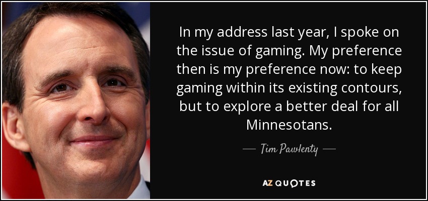 In my address last year, I spoke on the issue of gaming. My preference then is my preference now: to keep gaming within its existing contours, but to explore a better deal for all Minnesotans. - Tim Pawlenty