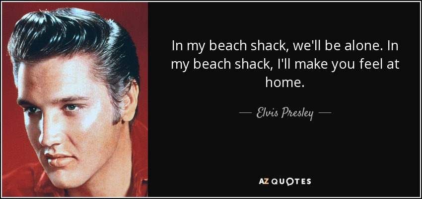 In my beach shack, we'll be alone. In my beach shack, I'll make you feel at home. - Elvis Presley