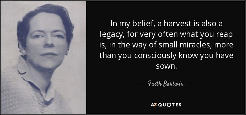 In my belief, a harvest is also a legacy, for very often what you reap is, in the way of small miracles, more than you consciously know you have sown. - Faith Baldwin