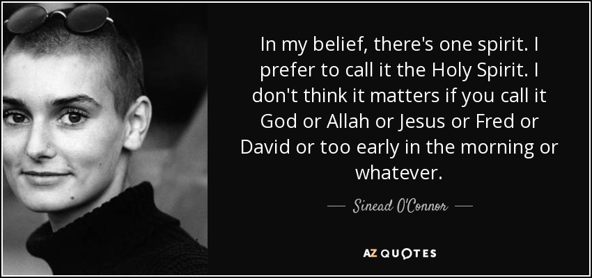 In my belief, there's one spirit. I prefer to call it the Holy Spirit. I don't think it matters if you call it God or Allah or Jesus or Fred or David or too early in the morning or whatever. - Sinead O'Connor