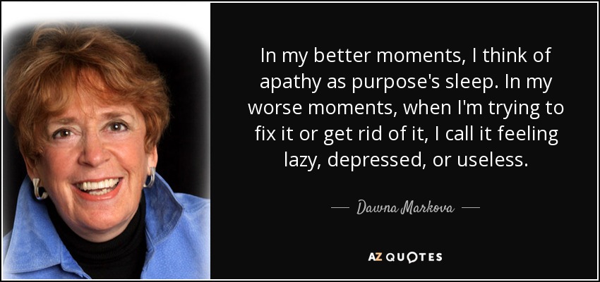 In my better moments, I think of apathy as purpose's sleep. In my worse moments, when I'm trying to fix it or get rid of it, I call it feeling lazy, depressed, or useless. - Dawna Markova