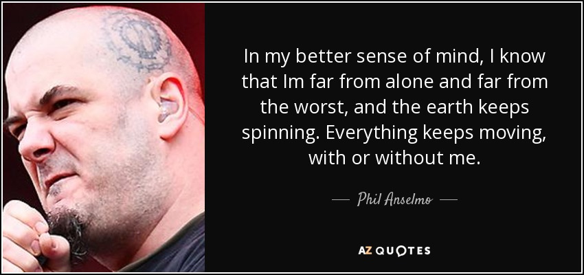 In my better sense of mind, I know that Im far from alone and far from the worst, and the earth keeps spinning. Everything keeps moving, with or without me. - Phil Anselmo