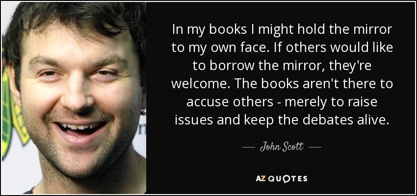 In my books I might hold the mirror to my own face. If others would like to borrow the mirror, they're welcome. The books aren't there to accuse others - merely to raise issues and keep the debates alive. - John Scott