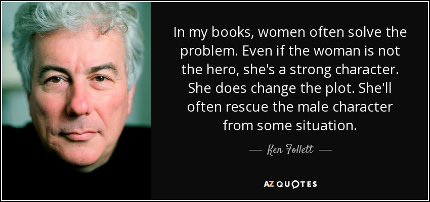 In my books, women often solve the problem. Even if the woman is not the hero, she's a strong character. She does change the plot. She'll often rescue the male character from some situation. - Ken Follett