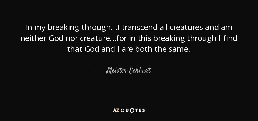 In my breaking through...I transcend all creatures and am neither God nor creature...for in this breaking through I find that God and I are both the same. - Meister Eckhart