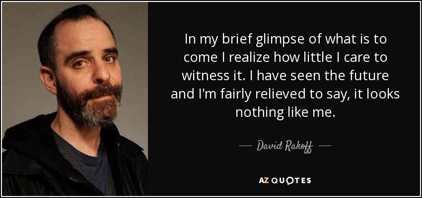 In my brief glimpse of what is to come I realize how little I care to witness it. I have seen the future and I'm fairly relieved to say, it looks nothing like me. - David Rakoff
