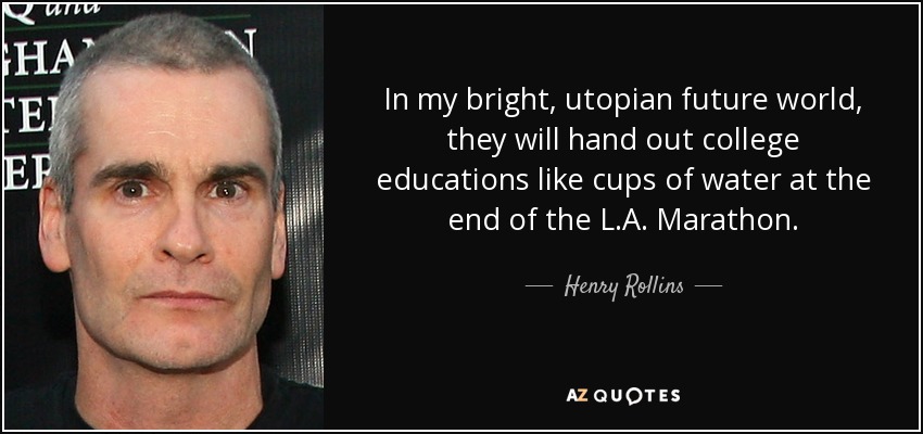 In my bright, utopian future world, they will hand out college educations like cups of water at the end of the L.A. Marathon. - Henry Rollins