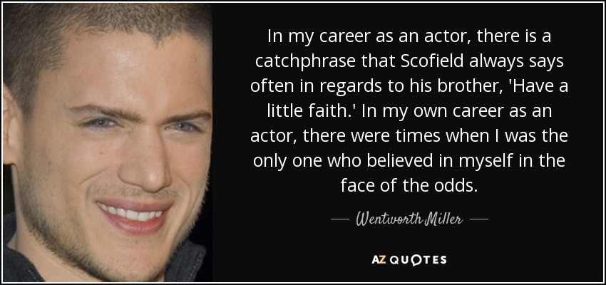 In my career as an actor, there is a catchphrase that Scofield always says often in regards to his brother, 'Have a little faith.' In my own career as an actor, there were times when I was the only one who believed in myself in the face of the odds. - Wentworth Miller