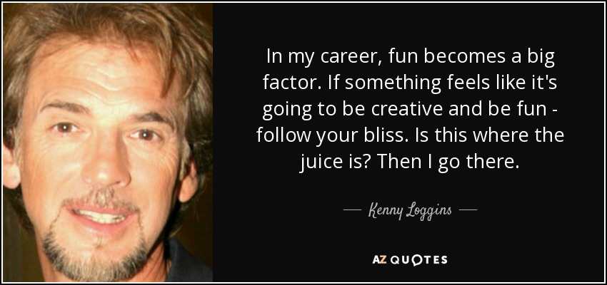 In my career, fun becomes a big factor. If something feels like it's going to be creative and be fun - follow your bliss. Is this where the juice is? Then I go there. - Kenny Loggins