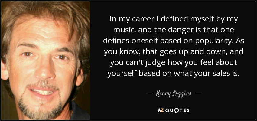 In my career I defined myself by my music, and the danger is that one defines oneself based on popularity. As you know, that goes up and down, and you can't judge how you feel about yourself based on what your sales is. - Kenny Loggins