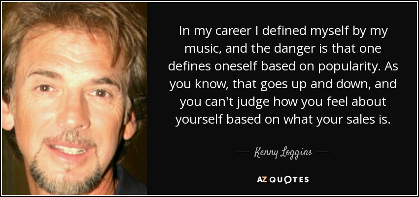 In my career I defined myself by my music, and the danger is that one defines oneself based on popularity. As you know, that goes up and down, and you can't judge how you feel about yourself based on what your sales is. - Kenny Loggins
