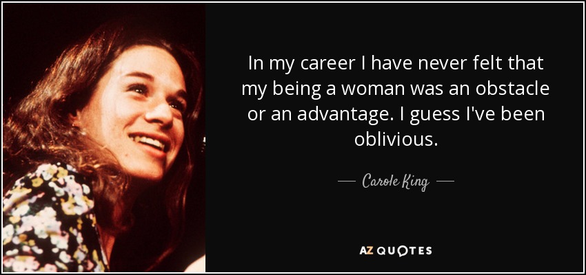 In my career I have never felt that my being a woman was an obstacle or an advantage. I guess I've been oblivious. - Carole King