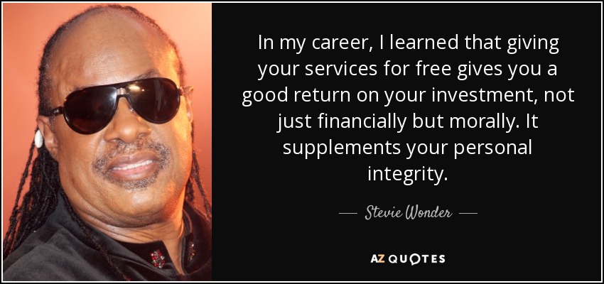 In my career, I learned that giving your services for free gives you a good return on your investment, not just financially but morally. It supplements your personal integrity. - Stevie Wonder