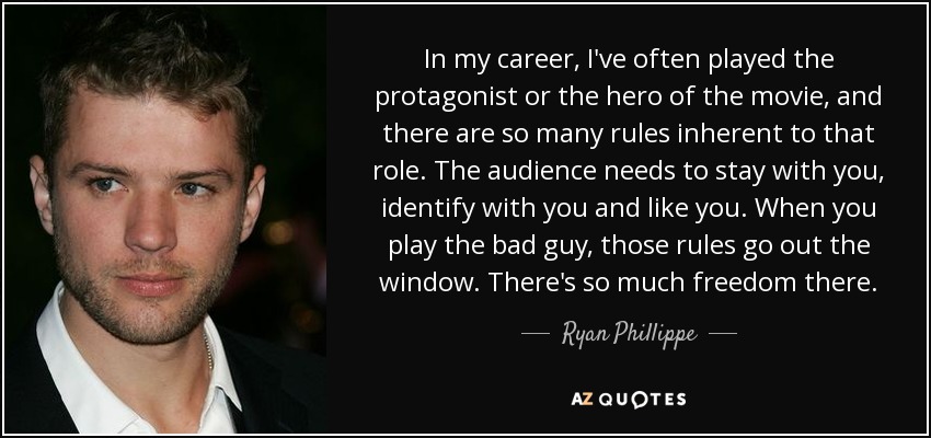 In my career, I've often played the protagonist or the hero of the movie, and there are so many rules inherent to that role. The audience needs to stay with you, identify with you and like you. When you play the bad guy, those rules go out the window. There's so much freedom there. - Ryan Phillippe