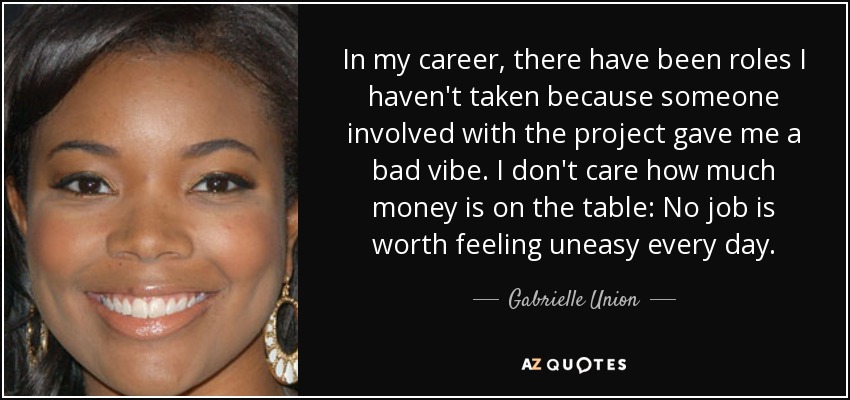 In my career, there have been roles I haven't taken because someone involved with the project gave me a bad vibe. I don't care how much money is on the table: No job is worth feeling uneasy every day. - Gabrielle Union