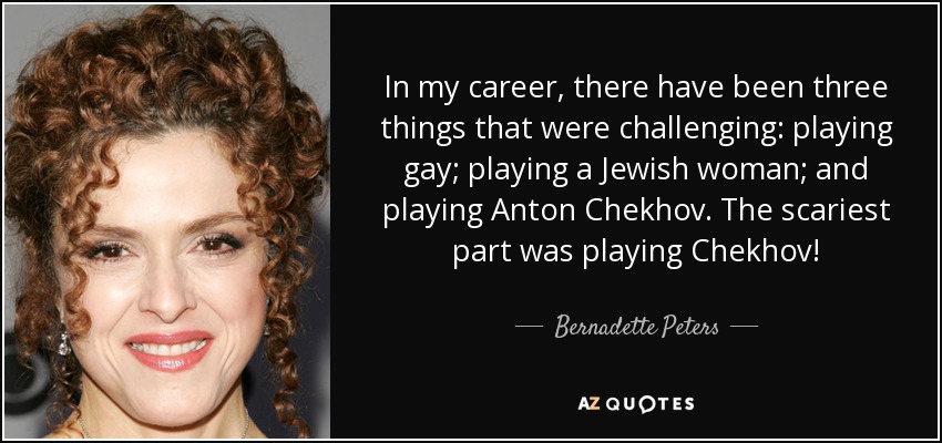 In my career, there have been three things that were challenging: playing gay; playing a Jewish woman; and playing Anton Chekhov. The scariest part was playing Chekhov! - Bernadette Peters
