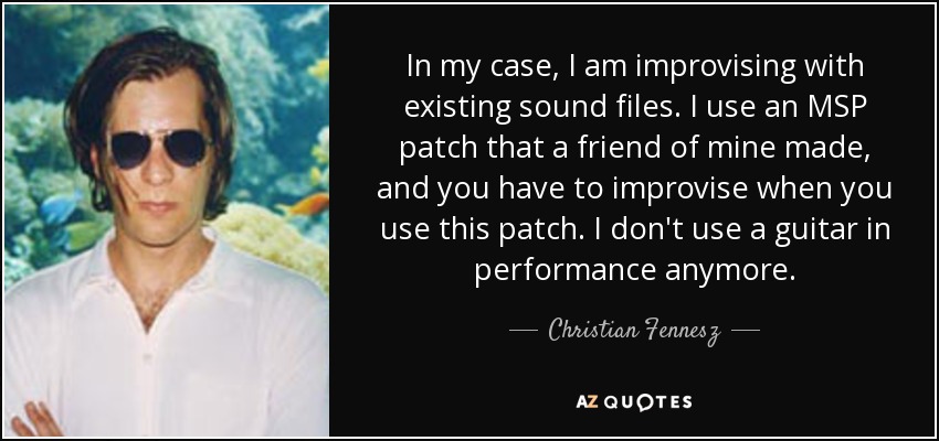 In my case, I am improvising with existing sound files. I use an MSP patch that a friend of mine made, and you have to improvise when you use this patch. I don't use a guitar in performance anymore. - Christian Fennesz
