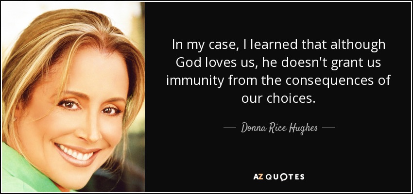 In my case, I learned that although God loves us, he doesn't grant us immunity from the consequences of our choices. - Donna Rice Hughes