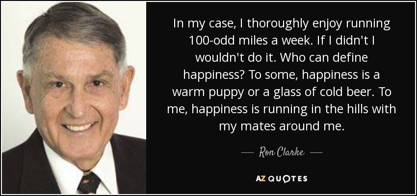 In my case, I thoroughly enjoy running 100-odd miles a week. If I didn't I wouldn't do it. Who can define happiness? To some, happiness is a warm puppy or a glass of cold beer. To me, happiness is running in the hills with my mates around me. - Ron Clarke