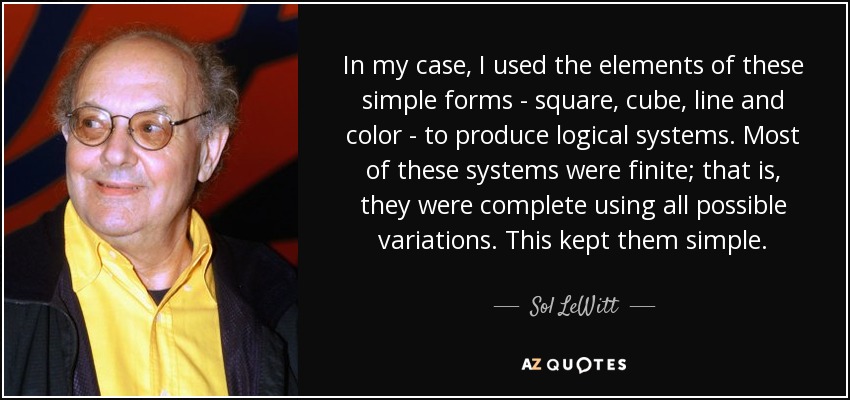 In my case, I used the elements of these simple forms - square, cube, line and color - to produce logical systems. Most of these systems were finite; that is, they were complete using all possible variations. This kept them simple. - Sol LeWitt