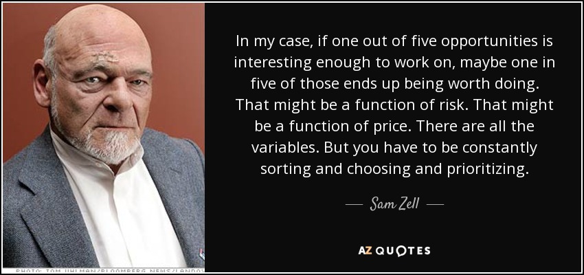 In my case, if one out of five opportunities is interesting enough to work on, maybe one in five of those ends up being worth doing. That might be a function of risk. That might be a function of price. There are all the variables. But you have to be constantly sorting and choosing and prioritizing. - Sam Zell