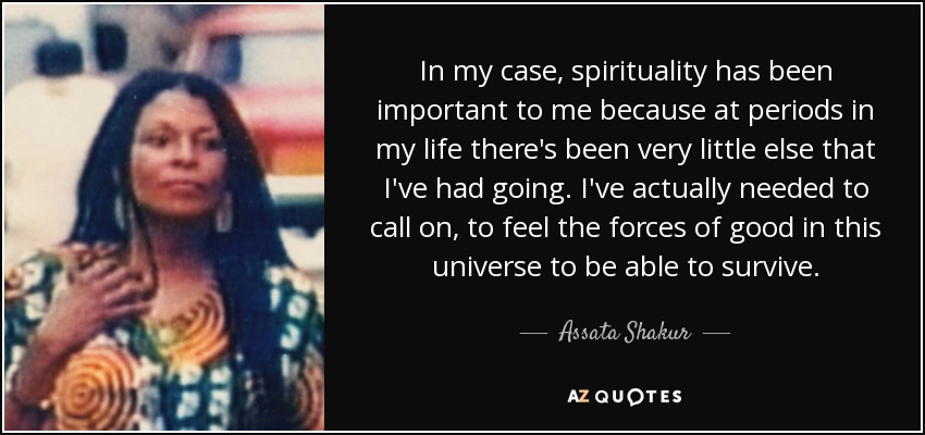 In my case, spirituality has been important to me because at periods in my life there's been very little else that I've had going. I've actually needed to call on, to feel the forces of good in this universe to be able to survive. - Assata Shakur