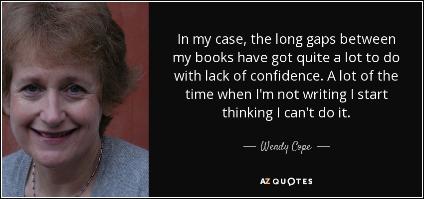 In my case, the long gaps between my books have got quite a lot to do with lack of confidence. A lot of the time when I'm not writing I start thinking I can't do it. - Wendy Cope