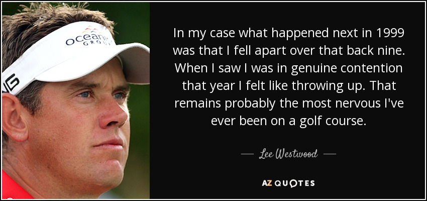 In my case what happened next in 1999 was that I fell apart over that back nine. When I saw I was in genuine contention that year I felt like throwing up. That remains probably the most nervous I've ever been on a golf course. - Lee Westwood