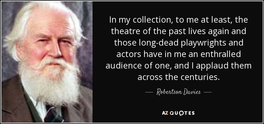 In my collection, to me at least, the theatre of the past lives again and those long-dead playwrights and actors have in me an enthralled audience of one, and I applaud them across the centuries. - Robertson Davies