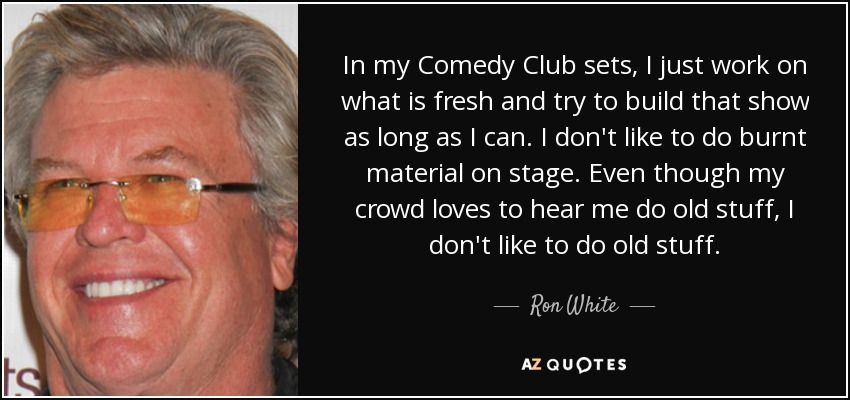 In my Comedy Club sets, I just work on what is fresh and try to build that show as long as I can. I don't like to do burnt material on stage. Even though my crowd loves to hear me do old stuff, I don't like to do old stuff. - Ron White