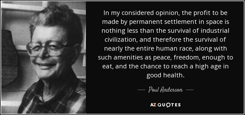 In my considered opinion, the profit to be made by permanent settlement in space is nothing less than the survival of industrial civilization, and therefore the survival of nearly the entire human race, along with such amenities as peace, freedom, enough to eat, and the chance to reach a high age in good health. - Poul Anderson
