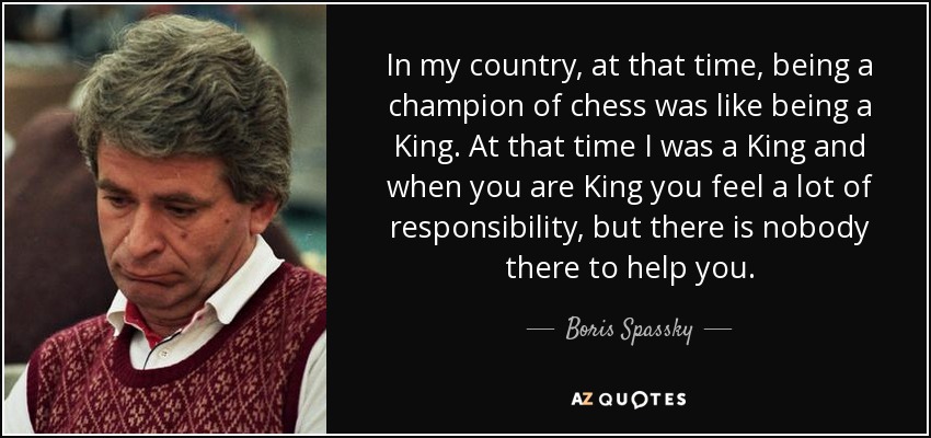 In my country, at that time, being a champion of chess was like being a King. At that time I was a King and when you are King you feel a lot of responsibility, but there is nobody there to help you. - Boris Spassky