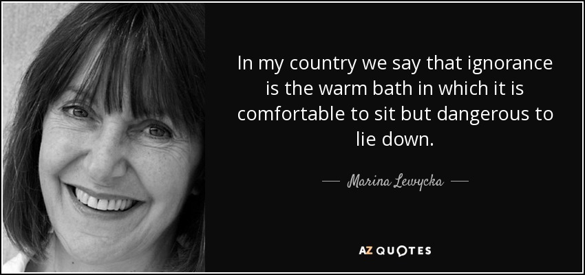 In my country we say that ignorance is the warm bath in which it is comfortable to sit but dangerous to lie down. - Marina Lewycka