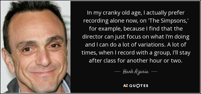 In my cranky old age, I actually prefer recording alone now, on 'The Simpsons,' for example, because I find that the director can just focus on what I'm doing and I can do a lot of variations. A lot of times, when I record with a group, I'll stay after class for another hour or two. - Hank Azaria