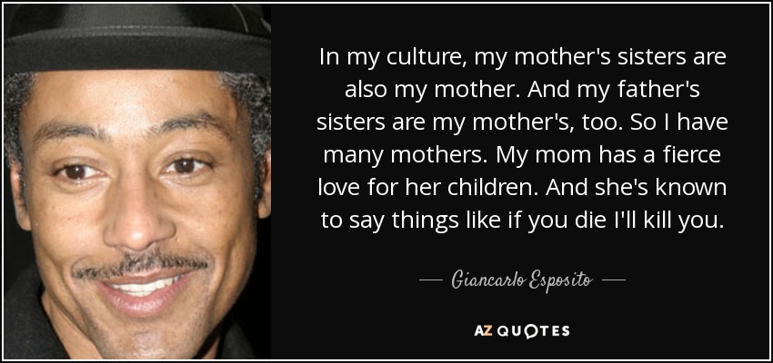 In my culture, my mother's sisters are also my mother. And my father's sisters are my mother's, too. So I have many mothers. My mom has a fierce love for her children. And she's known to say things like if you die I'll kill you. - Giancarlo Esposito