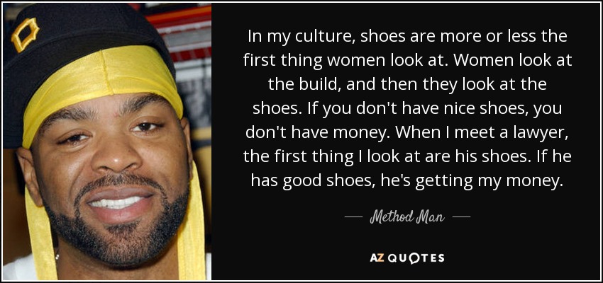 In my culture, shoes are more or less the first thing women look at. Women look at the build, and then they look at the shoes. If you don't have nice shoes, you don't have money. When I meet a lawyer, the first thing I look at are his shoes. If he has good shoes, he's getting my money. - Method Man
