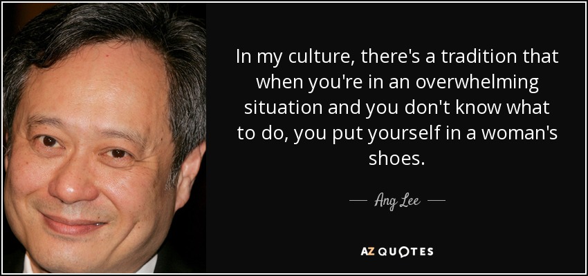 In my culture, there's a tradition that when you're in an overwhelming situation and you don't know what to do, you put yourself in a woman's shoes. - Ang Lee